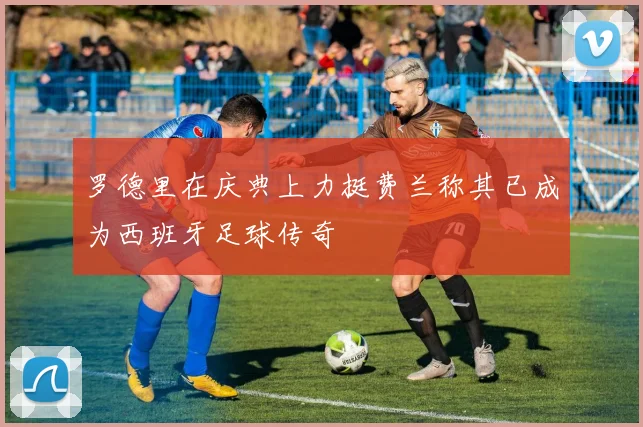 罗德里在庆典上力挺费兰称其已成为西班牙足球传奇